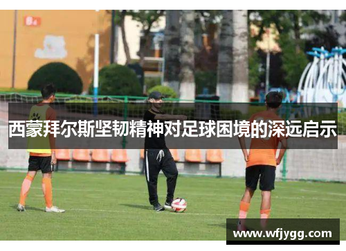西蒙拜尔斯坚韧精神对足球困境的深远启示